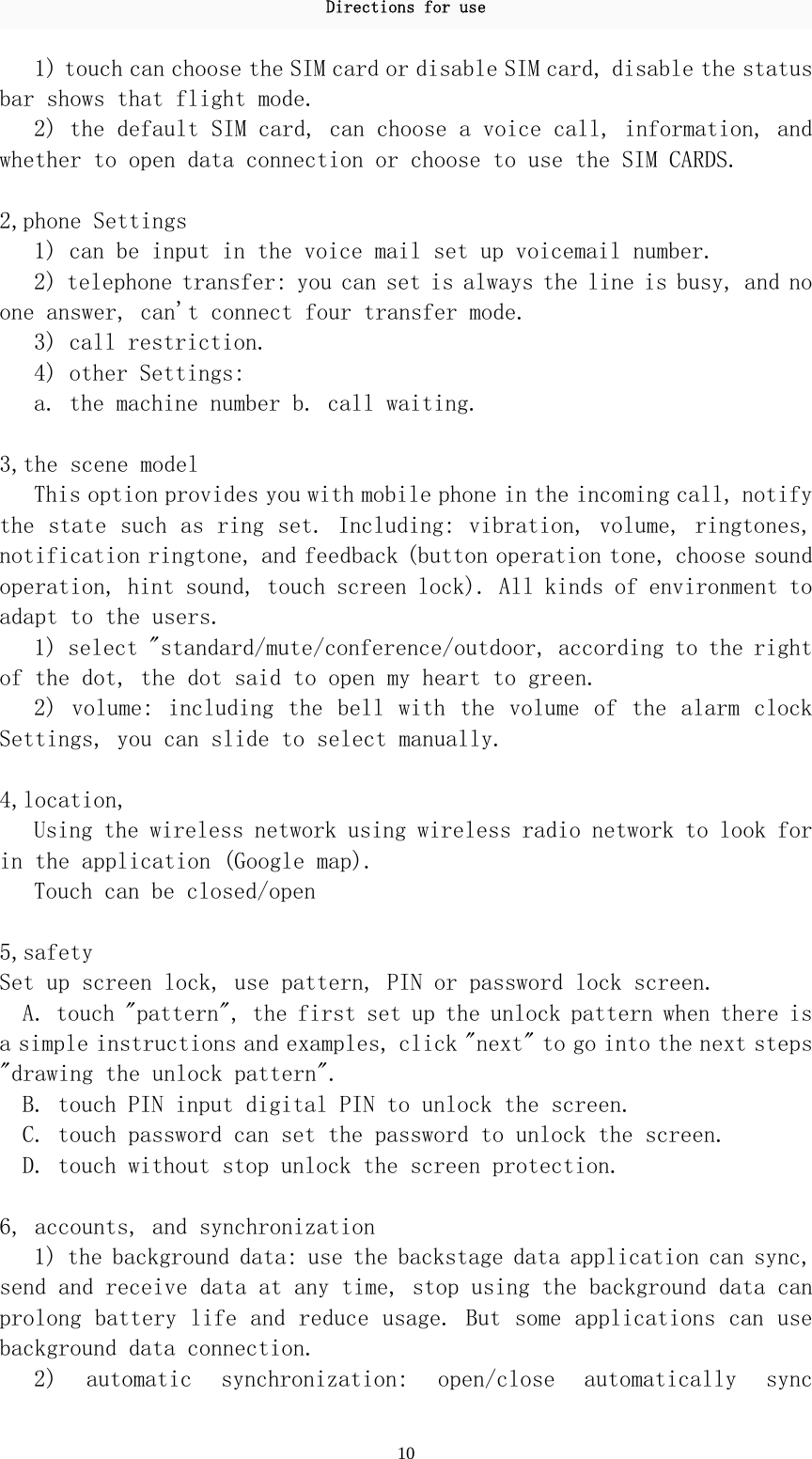 Directions for use 10 1) touch can choose the SIM card or disable SIM card, disable the status bar shows that flight mode.  2) the default SIM card, can choose a voice call, information, and whether to open data connection or choose to use the SIM CARDS.   2,phone Settings  1) can be input in the voice mail set up voicemail number.  2) telephone transfer: you can set is always the line is busy, and no one answer, can&apos;t connect four transfer mode.  3) call restriction.  4) other Settings:  a. the machine number b. call waiting.   3,the scene model  This option provides you with mobile phone in the incoming call, notify the state such as ring set. Including: vibration, volume, ringtones, notification ringtone, and feedback (button operation tone, choose sound operation, hint sound, touch screen lock). All kinds of environment to adapt to the users.  1) select &quot;standard/mute/conference/outdoor, according to the right of the dot, the dot said to open my heart to green.  2) volume:  including the  bell with  the volume  of the  alarm clock Settings, you can slide to select manually.   4,location,  Using the wireless network using wireless radio network to look for in the application (Google map).  Touch can be closed/open   5,safety  Set up screen lock, use pattern, PIN or password lock screen.  A. touch &quot;pattern&quot;, the first set up the unlock pattern when there is a simple instructions and examples, click &quot;next&quot; to go into the next steps &quot;drawing the unlock pattern&quot;.  B. touch PIN input digital PIN to unlock the screen.  C. touch password can set the password to unlock the screen.  D. touch without stop unlock the screen protection.   6, accounts, and synchronization  1) the background data: use the backstage data application can sync, send and receive data at any time, stop using the background data can prolong battery life and reduce usage. But some applications can use background data connection.  2)  automatic  synchronization:  open/close  automatically  sync 