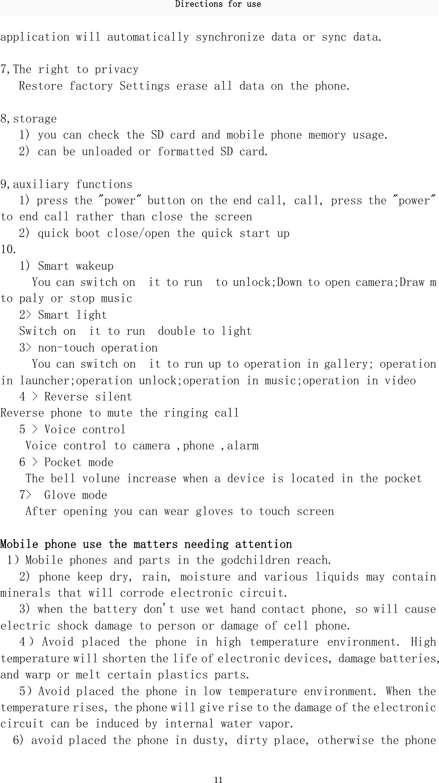 Directions for use 11 application will automatically synchronize data or sync data.   7,The right to privacy  Restore factory Settings erase all data on the phone.   8,storage  1) you can check the SD card and mobile phone memory usage.  2) can be unloaded or formatted SD card.   9,auxiliary functions  1) press the &quot;power&quot; button on the end call, call, press the &quot;power&quot; to end call rather than close the screen  2) quick boot close/open the quick start up  10.    1) Smart wakeup    You can switch on  it to run  to unlock;Down to open camera;Draw m to paly or stop music  2&gt; Smart light    Switch on  it to run  double to light    3&gt; non-touch operation      You can switch on  it to run up to operation in gallery; operation in launcher;operation unlock;operation in music;operation in video    4 &gt; Reverse silent Reverse phone to mute the ringing call    5 &gt; Voice control  Voice control to camera ,phone ,alarm    6 &gt; Pocket mode The bell volune increase when a device is located in the pocket    7&gt;  Glove mode After opening you can wear gloves to touch screen  Mobile phone use the matters needing attention   1）Mobile phones and parts in the godchildren reach.  2) phone keep dry, rain, moisture and various liquids may contain minerals that will corrode electronic circuit.  3) when the battery don&apos;t use wet hand contact phone, so will cause electric shock damage to person or damage of cell phone.  4 ） Avoid  placed  the  phone  in  high  temperature  environment.  High temperature will shorten the life of electronic devices, damage batteries, and warp or melt certain plastics parts.  5）Avoid placed the phone in low temperature environment. When the temperature rises, the phone will give rise to the damage of the electronic circuit can be induced by internal water vapor.  6) avoid placed the phone in dusty, dirty place, otherwise the phone 