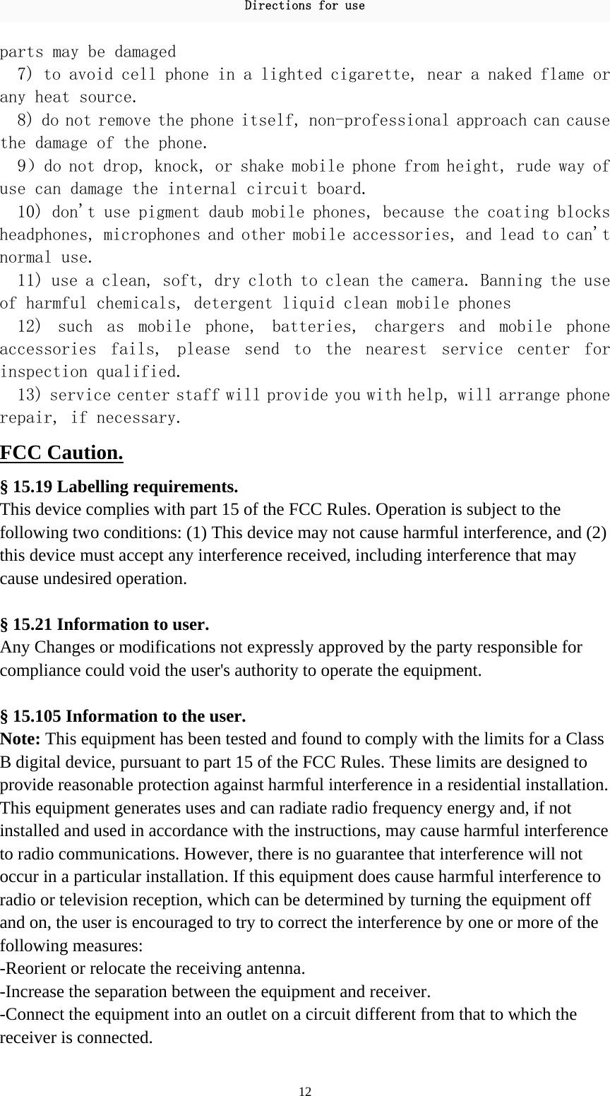 Directions for use 12 parts may be damaged  7) to avoid cell phone in a lighted cigarette, near a naked flame or any heat source.  8) do not remove the phone itself, non-professional approach can cause the damage of the phone.  9）do not drop, knock, or shake mobile phone from height, rude way of use can damage the internal circuit board.  10) don&apos;t use pigment daub mobile phones, because the coating blocks headphones, microphones and other mobile accessories, and lead to can&apos;t normal use.  11) use a clean, soft, dry cloth to clean the camera. Banning the use of harmful chemicals, detergent liquid clean mobile phones  12)  such  as  mobile  phone,  batteries,  chargers  and  mobile  phone accessories  fails,  please  send  to  the  nearest  service  center  for inspection qualified.  13) service center staff will provide you with help, will arrange phone repair, if necessary.  FCC Caution. § 15.19 Labelling requirements. This device complies with part 15 of the FCC Rules. Operation is subject to the following two conditions: (1) This device may not cause harmful interference, and (2) this device must accept any interference received, including interference that may cause undesired operation.  § 15.21 Information to user. Any Changes or modifications not expressly approved by the party responsible for compliance could void the user&apos;s authority to operate the equipment.   § 15.105 Information to the user. Note: This equipment has been tested and found to comply with the limits for a Class B digital device, pursuant to part 15 of the FCC Rules. These limits are designed to provide reasonable protection against harmful interference in a residential installation. This equipment generates uses and can radiate radio frequency energy and, if not installed and used in accordance with the instructions, may cause harmful interference to radio communications. However, there is no guarantee that interference will not occur in a particular installation. If this equipment does cause harmful interference to radio or television reception, which can be determined by turning the equipment off and on, the user is encouraged to try to correct the interference by one or more of the following measures: -Reorient or relocate the receiving antenna. -Increase the separation between the equipment and receiver. -Connect the equipment into an outlet on a circuit different from that to which the receiver is connected. 