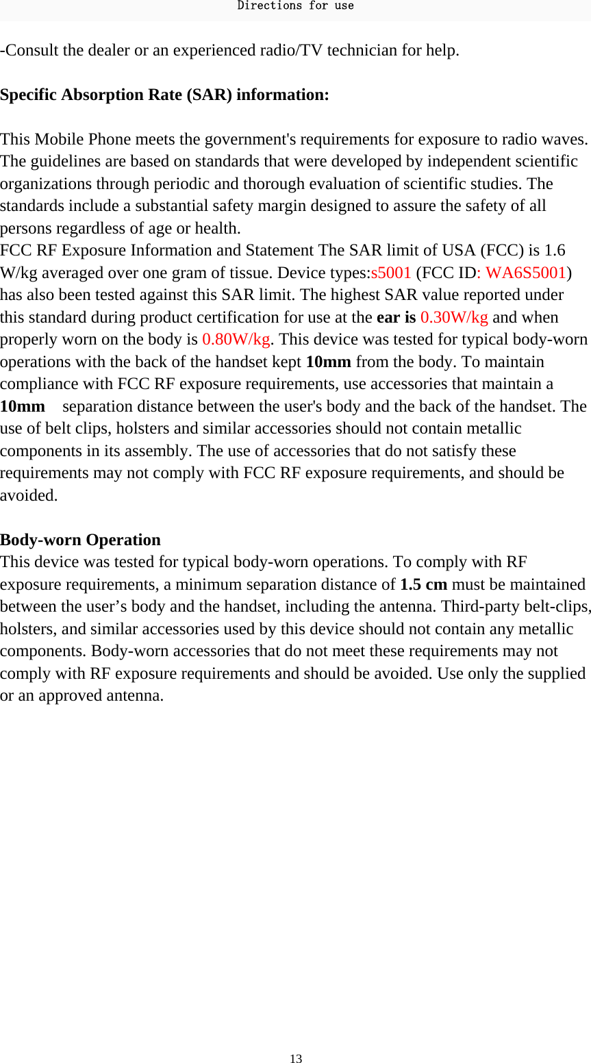 Directions for use 13 -Consult the dealer or an experienced radio/TV technician for help.  Specific Absorption Rate (SAR) information:  This Mobile Phone meets the government&apos;s requirements for exposure to radio waves. The guidelines are based on standards that were developed by independent scientific organizations through periodic and thorough evaluation of scientific studies. The standards include a substantial safety margin designed to assure the safety of all persons regardless of age or health. FCC RF Exposure Information and Statement The SAR limit of USA (FCC) is 1.6 W/kg averaged over one gram of tissue. Device types:s5001 (FCC ID: WA6S5001) has also been tested against this SAR limit. The highest SAR value reported under this standard during product certification for use at the ear is 0.30W/kg and when properly worn on the body is 0.80W/kg. This device was tested for typical body-worn operations with the back of the handset kept 10mm from the body. To maintain compliance with FCC RF exposure requirements, use accessories that maintain a 10mm    separation distance between the user&apos;s body and the back of the handset. The use of belt clips, holsters and similar accessories should not contain metallic components in its assembly. The use of accessories that do not satisfy these requirements may not comply with FCC RF exposure requirements, and should be avoided.  Body-worn Operation This device was tested for typical body-worn operations. To comply with RF exposure requirements, a minimum separation distance of 1.5 cm must be maintained between the user’s body and the handset, including the antenna. Third-party belt-clips, holsters, and similar accessories used by this device should not contain any metallic components. Body-worn accessories that do not meet these requirements may not comply with RF exposure requirements and should be avoided. Use only the supplied or an approved antenna.  