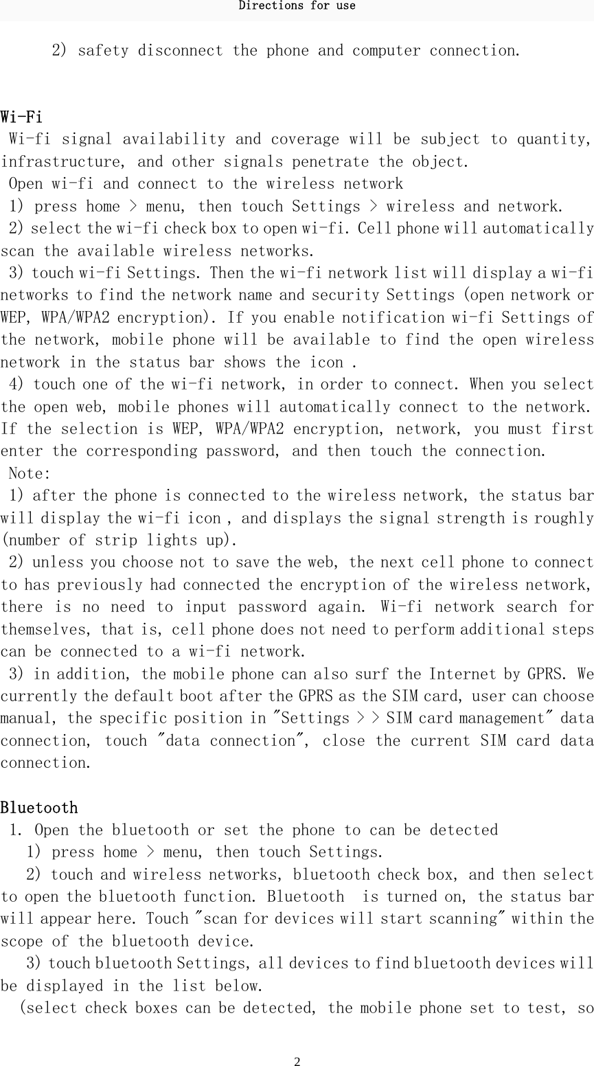 Directions for use 2 2) safety disconnect the phone and computer connection.    Wi-Fi Wi-fi signal availability and coverage will be subject to quantity, infrastructure, and other signals penetrate the object.  Open wi-fi and connect to the wireless network  1) press home &gt; menu, then touch Settings &gt; wireless and network.  2) select the wi-fi check box to open wi-fi. Cell phone will automatically scan the available wireless networks.  3) touch wi-fi Settings. Then the wi-fi network list will display a wi-fi networks to find the network name and security Settings (open network or WEP, WPA/WPA2 encryption). If you enable notification wi-fi Settings of the network, mobile phone will be available to find the open wireless network in the status bar shows the icon . 4) touch one of the wi-fi network, in order to connect. When you select the open web, mobile phones will automatically connect to the network. If the selection is WEP, WPA/WPA2 encryption, network, you must first enter the corresponding password, and then touch the connection.  Note:  1) after the phone is connected to the wireless network, the status bar will display the wi-fi icon , and displays the signal strength is roughly (number of strip lights up).  2) unless you choose not to save the web, the next cell phone to connect to has previously had connected the encryption of the wireless network, there  is  no  need  to  input  password  again.  Wi-fi  network  search  for themselves, that is, cell phone does not need to perform additional steps can be connected to a wi-fi network.  3) in addition, the mobile phone can also surf the Internet by GPRS. We currently the default boot after the GPRS as the SIM card, user can choose manual, the specific position in &quot;Settings &gt; &gt; SIM card management&quot; data connection, touch &quot;data connection&quot;, close the current SIM card data connection.   Bluetooth  1. Open the bluetooth or set the phone to can be detected  1) press home &gt; menu, then touch Settings.  2) touch and wireless networks, bluetooth check box, and then select to open the bluetooth function. Bluetooth  is turned on, the status bar will appear here. Touch &quot;scan for devices will start scanning&quot; within the scope of the bluetooth device.  3) touch bluetooth Settings, all devices to find bluetooth devices will be displayed in the list below.  (select check boxes can be detected, the mobile phone set to test, so 