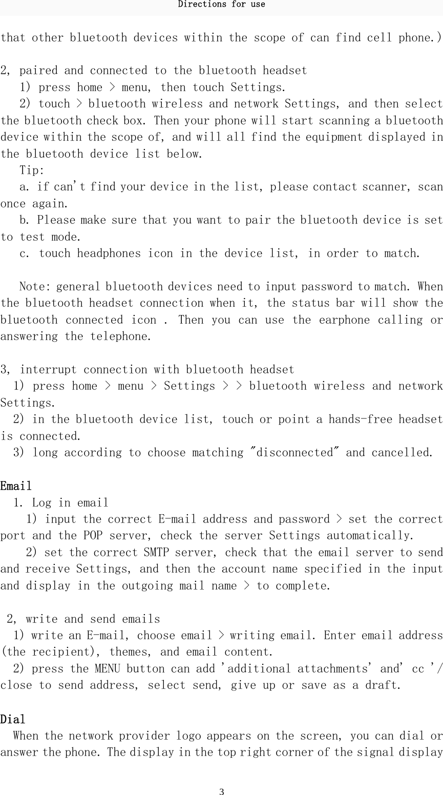 Directions for use 3 that other bluetooth devices within the scope of can find cell phone.)   2, paired and connected to the bluetooth headset  1) press home &gt; menu, then touch Settings.  2) touch &gt; bluetooth wireless and network Settings, and then select the bluetooth check box. Then your phone will start scanning a bluetooth device within the scope of, and will all find the equipment displayed in the bluetooth device list below.  Tip:  a. if can&apos;t find your device in the list, please contact scanner, scan once again.  b. Please make sure that you want to pair the bluetooth device is set to test mode.  c. touch headphones icon in the device list, in order to match.   Note: general bluetooth devices need to input password to match. When the bluetooth headset connection when it, the status bar will show the bluetooth connected icon  . Then you  can use the  earphone calling or answering the telephone.   3, interrupt connection with bluetooth headset  1) press home &gt; menu &gt; Settings &gt; &gt; bluetooth wireless and network Settings.  2) in the bluetooth device list, touch or point a hands-free headset is connected.  3) long according to choose matching &quot;disconnected&quot; and cancelled.   Email  1. Log in email  1) input the correct E-mail address and password &gt; set the correct port and the POP server, check the server Settings automatically.  2) set the correct SMTP server, check that the email server to send and receive Settings, and then the account name specified in the input and display in the outgoing mail name &gt; to complete.   2, write and send emails  1) write an E-mail, choose email &gt; writing email. Enter email address (the recipient), themes, and email content.  2) press the MENU button can add &apos;additional attachments&apos; and&apos; cc &apos;/ close to send address, select send, give up or save as a draft.   Dial  When the network provider logo appears on the screen, you can dial or answer the phone. The display in the top right corner of the signal display 