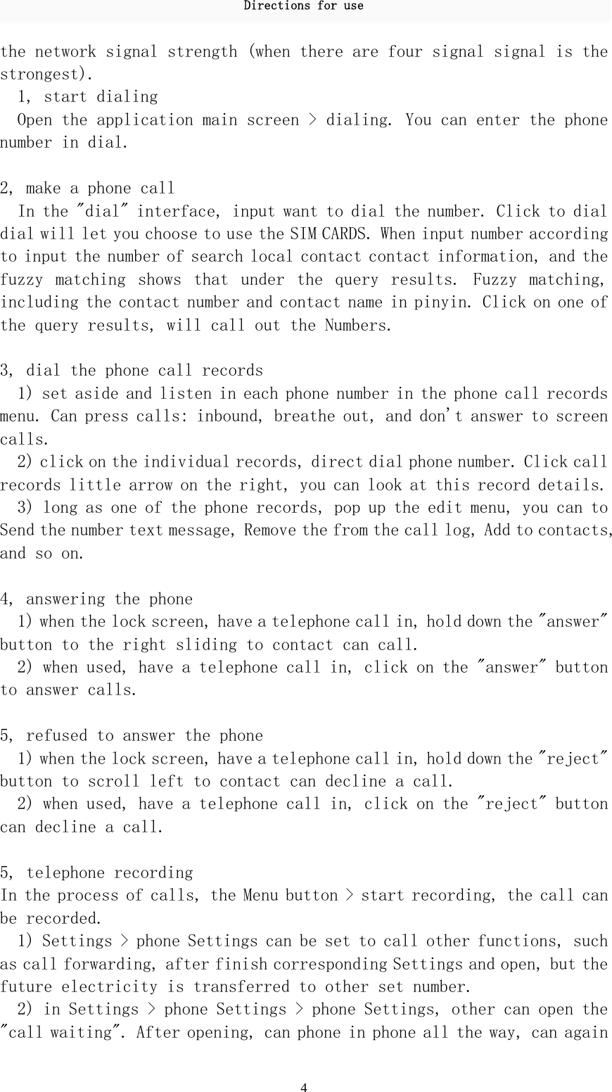 Directions for use 4 the network signal strength (when there are four signal signal is the strongest).  1, start dialing  Open the application main screen &gt; dialing. You can enter the phone number in dial.  2, make a phone call  In the &quot;dial&quot; interface, input want to dial the number. Click to dial dial will let you choose to use the SIM CARDS. When input number according to input the number of search local contact contact information, and the fuzzy  matching  shows  that  under  the  query  results.  Fuzzy  matching, including the contact number and contact name in pinyin. Click on one of the query results, will call out the Numbers.   3, dial the phone call records  1) set aside and listen in each phone number in the phone call records menu. Can press calls: inbound, breathe out, and don&apos;t answer to screen calls.  2) click on the individual records, direct dial phone number. Click call records little arrow on the right, you can look at this record details.  3) long as one of the phone records, pop up the edit menu, you can to Send the number text message, Remove the from the call log, Add to contacts, and so on.   4, answering the phone  1) when the lock screen, have a telephone call in, hold down the &quot;answer&quot; button to the right sliding to contact can call.  2) when used, have a telephone call in, click on the &quot;answer&quot; button to answer calls.   5, refused to answer the phone  1) when the lock screen, have a telephone call in, hold down the &quot;reject&quot; button to scroll left to contact can decline a call.  2) when used, have a telephone call in, click on the &quot;reject&quot; button can decline a call.   5, telephone recording  In the process of calls, the Menu button &gt; start recording, the call can be recorded.  1) Settings &gt; phone Settings can be set to call other functions, such as call forwarding, after finish corresponding Settings and open, but the future electricity is transferred to other set number.  2) in Settings &gt; phone Settings &gt; phone Settings, other can open the &quot;call waiting&quot;. After opening, can phone in phone all the way, can again 