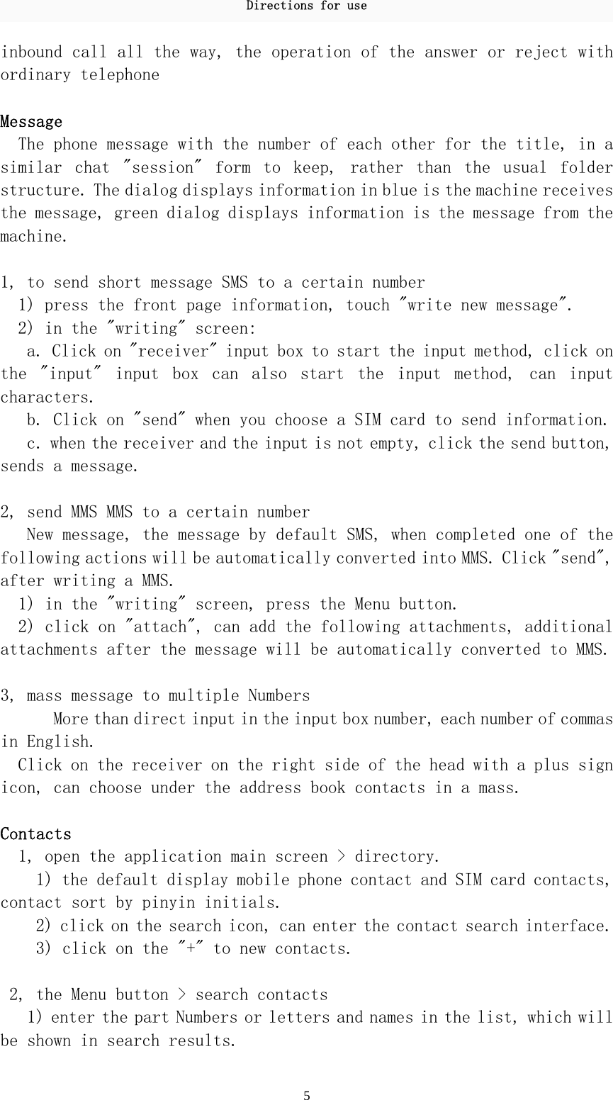 Directions for use 5 inbound call all the way, the operation of the answer or reject with ordinary telephone   Message The phone message with the number of each other for the title, in a similar  chat  &quot;session&quot;  form  to  keep,  rather  than  the  usual  folder structure. The dialog displays information in blue is the machine receives the message, green dialog displays information is the message from the machine.   1, to send short message SMS to a certain number    1) press the front page information, touch &quot;write new message&quot;.  2) in the &quot;writing&quot; screen:  a. Click on &quot;receiver&quot; input box to start the input method, click on the  &quot;input&quot;  input  box  can  also  start  the  input  method,  can  input characters.  b. Click on &quot;send&quot; when you choose a SIM card to send information.  c. when the receiver and the input is not empty, click the send button, sends a message.   2, send MMS MMS to a certain number  New message, the message by default SMS, when completed one of the following actions will be automatically converted into MMS. Click &quot;send&quot;, after writing a MMS.  1) in the &quot;writing&quot; screen, press the Menu button.  2) click on &quot;attach&quot;, can add the following attachments, additional attachments after the message will be automatically converted to MMS.   3, mass message to multiple Numbers  More than direct input in the input box number, each number of commas in English.  Click on the receiver on the right side of the head with a plus sign icon, can choose under the address book contacts in a mass.   Contacts 1, open the application main screen &gt; directory. 1) the default display mobile phone contact and SIM card contacts, contact sort by pinyin initials. 2) click on the search icon, can enter the contact search interface.  3) click on the &quot;+&quot; to new contacts.   2, the Menu button &gt; search contacts  1) enter the part Numbers or letters and names in the list, which will be shown in search results.  