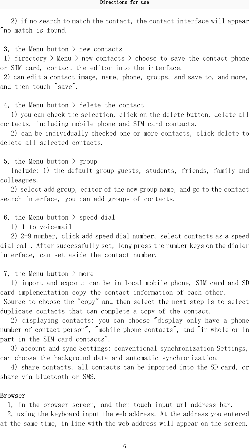 Directions for use 6 2) if no search to match the contact, the contact interface will appear &quot;no match is found.   3, the Menu button &gt; new contacts  1) directory &gt; Menu &gt; new contacts &gt; choose to save the contact phone or SIM card, contact the editor into the interface.  2) can edit a contact image, name, phone, groups, and save to, and more, and then touch &quot;save&quot;.   4, the Menu button &gt; delete the contact  1) you can check the selection, click on the delete button, delete all contacts, including mobile phone and SIM card contacts.  2) can be individually checked one or more contacts, click delete to delete all selected contacts.   5, the Menu button &gt; group  Include: 1) the default group guests, students, friends, family and colleagues.  2) select add group, editor of the new group name, and go to the contact search interface, you can add groups of contacts.   6, the Menu button &gt; speed dial  1) 1 to voicemail  2) 2-9 number, click add speed dial number, select contacts as a speed dial call. After successfully set, long press the number keys on the dialer interface, can set aside the contact number.   7, the Menu button &gt; more  1) import and export: can be in local mobile phone, SIM card and SD card implementation copy the contact information of each other.  Source to choose the &quot;copy&quot; and then select the next step is to select duplicate contacts that can complete a copy of the contact.  2) displaying contacts: you can choose &quot;display only have a phone number of contact person&quot;, &quot;mobile phone contacts&quot;, and &quot;in whole or in part in the SIM card contacts&quot;.  3) account and sync Settings: conventional synchronization Settings, can choose the background data and automatic synchronization.  4) share contacts, all contacts can be imported into the SD card, or share via bluetooth or SMS.   Browser 1, in the browser screen, and then touch input url address bar.  2, using the keyboard input the web address. At the address you entered at the same time, in line with the web address will appear on the screen. 