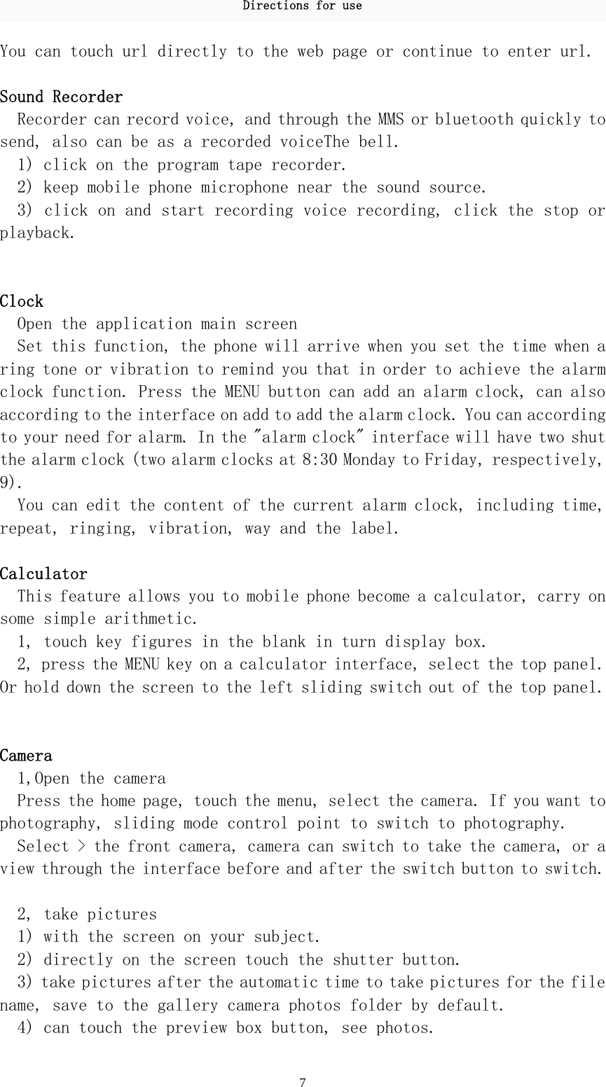 Directions for use 7 You can touch url directly to the web page or continue to enter url.   Sound Recorder  Recorder can record voice, and through the MMS or bluetooth quickly to send, also can be as a recorded voiceThe bell. 1) click on the program tape recorder.  2) keep mobile phone microphone near the sound source.  3) click on and start recording voice recording, click the stop or playback.    Clock  Open the application main screen  Set this function, the phone will arrive when you set the time when a ring tone or vibration to remind you that in order to achieve the alarm clock function. Press the MENU button can add an alarm clock, can also according to the interface on add to add the alarm clock. You can according to your need for alarm. In the &quot;alarm clock&quot; interface will have two shut the alarm clock (two alarm clocks at 8:30 Monday to Friday, respectively, 9).  You can edit the content of the current alarm clock, including time, repeat, ringing, vibration, way and the label.  Calculator  This feature allows you to mobile phone become a calculator, carry on some simple arithmetic.  1, touch key figures in the blank in turn display box.  2, press the MENU key on a calculator interface, select the top panel. Or hold down the screen to the left sliding switch out of the top panel.   Camera  1,Open the camera  Press the home page, touch the menu, select the camera. If you want to photography, sliding mode control point to switch to photography.  Select &gt; the front camera, camera can switch to take the camera, or a view through the interface before and after the switch button to switch.   2, take pictures  1) with the screen on your subject.  2) directly on the screen touch the shutter button.  3) take pictures after the automatic time to take pictures for the file name, save to the gallery camera photos folder by default.  4) can touch the preview box button, see photos.  