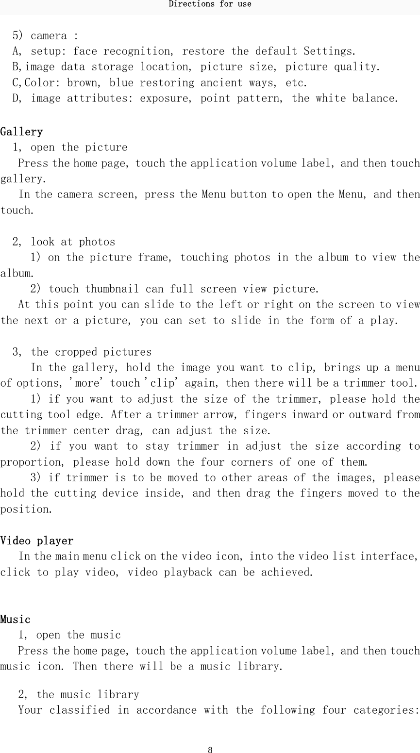 Directions for use 8 5) camera : A, setup: face recognition, restore the default Settings. B,image data storage location, picture size, picture quality. C,Color: brown, blue restoring ancient ways, etc.  D, image attributes: exposure, point pattern, the white balance.   Gallery  1, open the picture  Press the home page, touch the application volume label, and then touch gallery.  In the camera screen, press the Menu button to open the Menu, and then touch.   2, look at photos  1) on the picture frame, touching photos in the album to view the album.  2) touch thumbnail can full screen view picture.  At this point you can slide to the left or right on the screen to view the next or a picture, you can set to slide in the form of a play.    3, the cropped pictures  In the gallery, hold the image you want to clip, brings up a menu of options, &apos;more&apos; touch &apos;clip&apos; again, then there will be a trimmer tool.  1) if you want to adjust the size of the trimmer, please hold the cutting tool edge. After a trimmer arrow, fingers inward or outward from the trimmer center drag, can adjust the size.  2) if you want to stay trimmer in adjust the size according to proportion, please hold down the four corners of one of them.  3) if trimmer is to be moved to other areas of the images, please hold the cutting device inside, and then drag the fingers moved to the position.   Video player  In the main menu click on the video icon, into the video list interface, click to play video, video playback can be achieved.   Music  1, open the music  Press the home page, touch the application volume label, and then touch music icon. Then there will be a music library.   2, the music library  Your classified in accordance with the following four categories: 