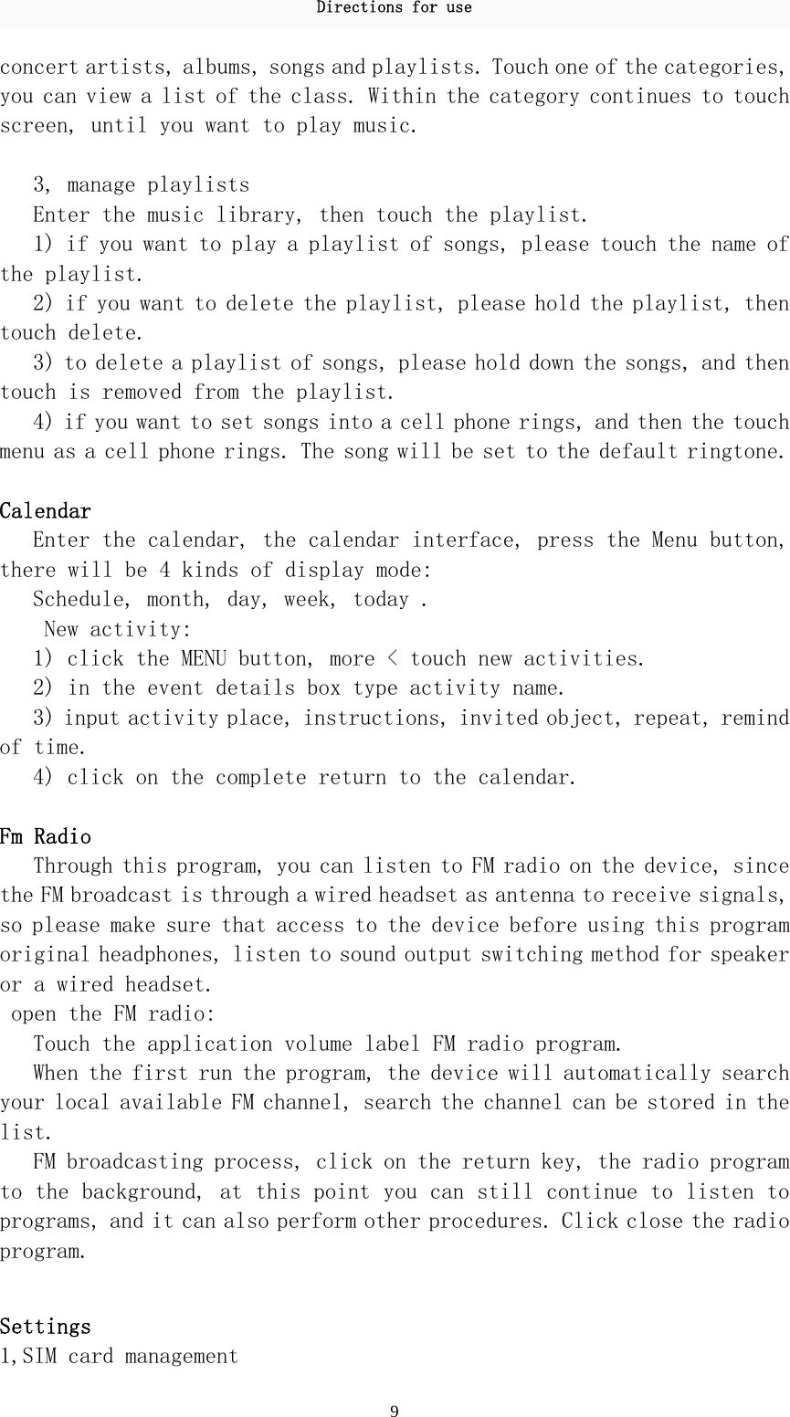 Directions for use 9 concert artists, albums, songs and playlists. Touch one of the categories, you can view a list of the class. Within the category continues to touch screen, until you want to play music.   3, manage playlists  Enter the music library, then touch the playlist.  1) if you want to play a playlist of songs, please touch the name of the playlist.  2) if you want to delete the playlist, please hold the playlist, then touch delete.  3) to delete a playlist of songs, please hold down the songs, and then touch is removed from the playlist.  4) if you want to set songs into a cell phone rings, and then the touch menu as a cell phone rings. The song will be set to the default ringtone.  Calendar  Enter the calendar, the calendar interface, press the Menu button, there will be 4 kinds of display mode:  Schedule, month, day, week, today .  New activity:  1) click the MENU button, more &lt; touch new activities.  2) in the event details box type activity name.  3) input activity place, instructions, invited object, repeat, remind of time.  4) click on the complete return to the calendar.   Fm Radio  Through this program, you can listen to FM radio on the device, since the FM broadcast is through a wired headset as antenna to receive signals, so please make sure that access to the device before using this program original headphones, listen to sound output switching method for speaker or a wired headset.  open the FM radio:  Touch the application volume label FM radio program.  When the first run the program, the device will automatically search your local available FM channel, search the channel can be stored in the list.  FM broadcasting process, click on the return key, the radio program to the background, at this point you can still continue to listen to programs, and it can also perform other procedures. Click close the radio program.   Settings 1,SIM card management  