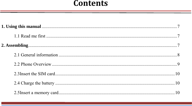 Contents 1. Using this manual ........................................................................................................................ 7 1.1 Read me first .................................................................................................................... 7 2. Assembling .................................................................................................................................... 7 2.1 General information ......................................................................................................... 8 2.2 Phone Overview ............................................................................................................... 9 2.3Insert the SIM card .......................................................................................................... 10 2.4 Charge the battery .......................................................................................................... 10 2.5Insert a memory card ....................................................................................................... 10 