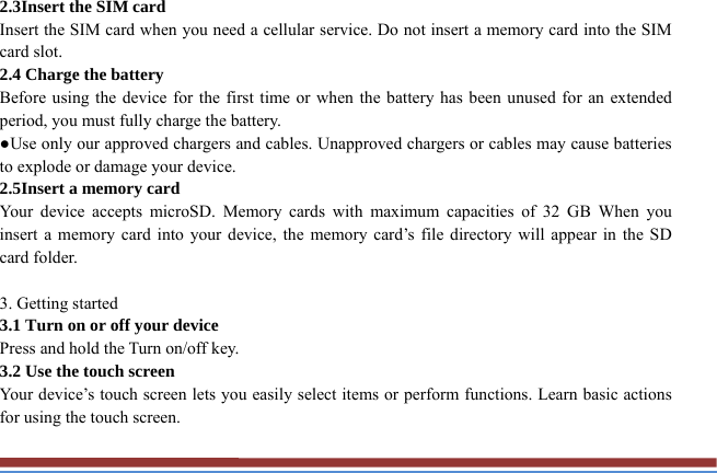 2.3Insert the SIM card   Insert the SIM card when you need a cellular service. Do not insert a memory card into the SIM card slot. 2.4 Charge the battery   Before using the device for the first time or when the battery has been unused for an extended period, you must fully charge the battery.   ●Use only our approved chargers and cables. Unapproved chargers or cables may cause batteries to explode or damage your device. 2.5Insert a memory card   Your device accepts microSD. Memory cards with maximum capacities of 32 GB When you insert a memory card into your device, the memory card’s file directory will appear in the SD card folder.  3. Getting started   3.1 Turn on or off your device   Press and hold the Turn on/off key.   3.2 Use the touch screen   Your device’s touch screen lets you easily select items or perform functions. Learn basic actions for using the touch screen. 