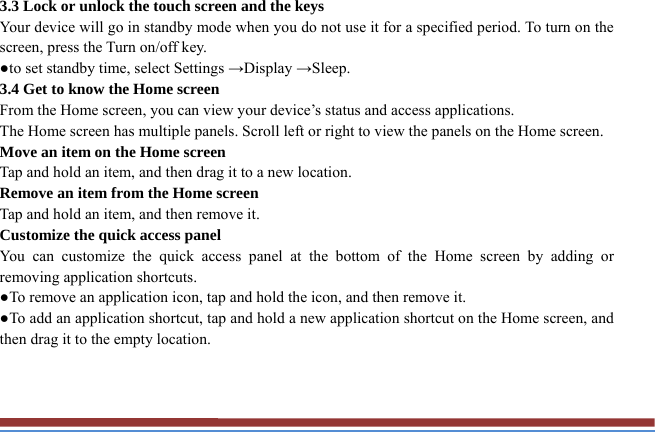 3.3 Lock or unlock the touch screen and the keys   Your device will go in standby mode when you do not use it for a specified period. To turn on the screen, press the Turn on/off key.   ●to set standby time, select Settings →Display →Sleep. 3.4 Get to know the Home screen   From the Home screen, you can view your device’s status and access applications.   The Home screen has multiple panels. Scroll left or right to view the panels on the Home screen.   Move an item on the Home screen   Tap and hold an item, and then drag it to a new location.   Remove an item from the Home screen   Tap and hold an item, and then remove it. Customize the quick access panel   You can customize the quick access panel at the bottom of the Home screen by adding or removing application shortcuts.   ●To remove an application icon, tap and hold the icon, and then remove it. ●To add an application shortcut, tap and hold a new application shortcut on the Home screen, and then drag it to the empty location.  