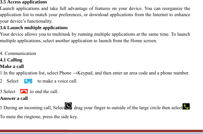 3.5 Access applications   Launch applications and take full advantage of features on your device. You can reorganize the application list to match your preferences, or download applications from the Internet to enhance your device’s functionality.   3.6 Launch multiple applications   Your device allows you to multitask by running multiple applications at the same time. To launch multiple applications, select another application to launch from the Home screen.  4. Communication   4.1 Calling   Make a call   1 In the application list, select Phone →Keypad, and then enter an area code and a phone number. 2 Select  to make a voice call. 3 Select      to end the call.   Answer a call  1 During an incoming call, Select   drag your finger to outside of the large circle then select  To mute the ringtone, press the side key.   