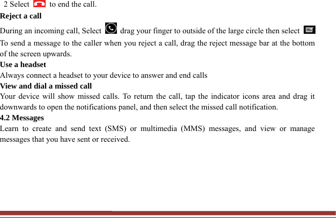  2 Select    to end the call.   Reject a call   During an incoming call, Select    drag your finger to outside of the large circle then select   To send a message to the caller when you reject a call, drag the reject message bar at the bottom of the screen upwards.   Use a headset   Always connect a headset to your device to answer and end calls   View and dial a missed call   Your device will show missed calls. To return the call, tap the indicator icons area and drag it downwards to open the notifications panel, and then select the missed call notification. 4.2 Messages   Learn to create and send text (SMS) or multimedia (MMS) messages, and view or manage messages that you have sent or received.      