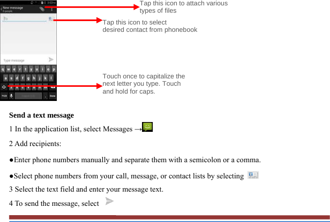           Send a text message   1 In the application list, select Messages → 2 Add recipients:   ●Enter phone numbers manually and separate them with a semicolon or a comma. ●Select phone numbers from your call, message, or contact lists by selecting   3 Select the text field and enter your message text.   4 To send the message, select   Tap this icon to select   desired contact from phonebookTouch once to capitalize the next letter you type. Touch and hold for caps. Tap this icon to attach various types of files 