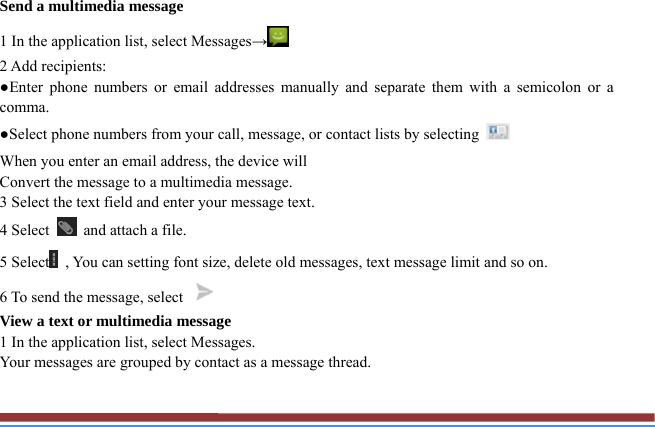 Send a multimedia message   1 In the application list, select Messages→  2 Add recipients:   ●Enter phone numbers or email addresses manually and separate them with a semicolon or a comma. ●Select phone numbers from your call, message, or contact lists by selecting   When you enter an email address, the device will   Convert the message to a multimedia message.   3 Select the text field and enter your message text.   4 Select    and attach a file. 5 Select   , You can setting font size, delete old messages, text message limit and so on. 6 To send the message, select   View a text or multimedia message   1 In the application list, select Messages.   Your messages are grouped by contact as a message thread.    