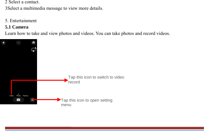 2 Select a contact.   3Select a multimedia message to view more details.    5. Entertainment   5.1 Camera   Learn how to take and view photos and videos. You can take photos and record videos.                Tap this icon to switch to video record Tap this icon to open setting menu 