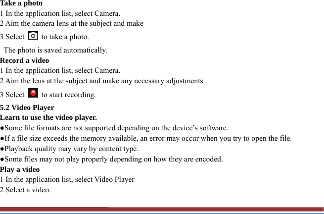 Take a photo   1 In the application list, select Camera.   2 Aim the camera lens at the subject and make   3 Select    to take a photo.   The photo is saved automatically.   Record a video   1 In the application list, select Camera.   2 Aim the lens at the subject and make any necessary adjustments.   3 Select    to start recording.   5.2 Video Player   Learn to use the video player.   ●Some file formats are not supported depending on the device’s software.   ●If a file size exceeds the memory available, an error may occur when you try to open the file.   ●Playback quality may vary by content type.   ●Some files may not play properly depending on how they are encoded. Play a video   1 In the application list, select Video Player 2 Select a video.   