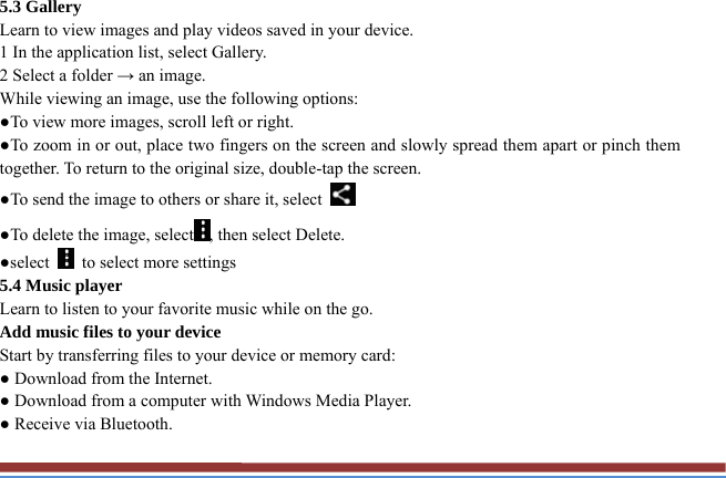 5.3 Gallery   Learn to view images and play videos saved in your device.   1 In the application list, select Gallery.   2 Select a folder → an image.   While viewing an image, use the following options:   ●To view more images, scroll left or right.   ●To zoom in or out, place two fingers on the screen and slowly spread them apart or pinch them together. To return to the original size, double-tap the screen. ●To send the image to others or share it, select   ●To delete the image, select , then select Delete. ●select    to select more settings   5.4 Music player   Learn to listen to your favorite music while on the go.   Add music files to your device   Start by transferring files to your device or memory card:   ● Download from the Internet.   ● Download from a computer with Windows Media Player.   ● Receive via Bluetooth.   