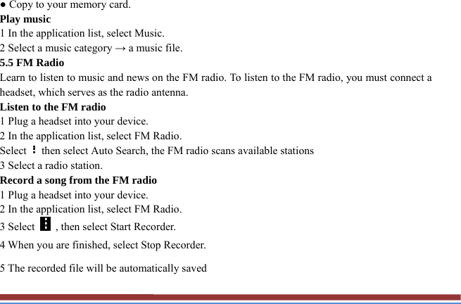 ● Copy to your memory card.   Play music   1 In the application list, select Music.   2 Select a music category → a music file.   5.5 FM Radio   Learn to listen to music and news on the FM radio. To listen to the FM radio, you must connect a headset, which serves as the radio antenna.   Listen to the FM radio   1 Plug a headset into your device.   2 In the application list, select FM Radio.   Select then select Auto Search, the FM radio scans available stations   3 Select a radio station.   Record a song from the FM radio   1 Plug a headset into your device.   2 In the application list, select FM Radio.   3 Select    , then select Start Recorder.   4 When you are finished, select Stop Recorder. 5 The recorded file will be automatically saved 