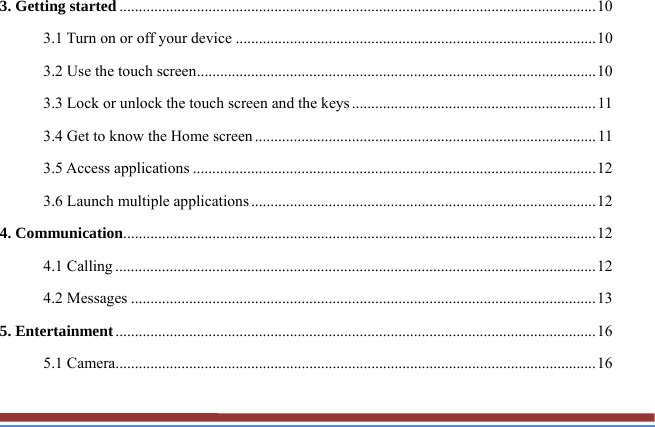 3. Getting started ........................................................................................................................... 10 3.1 Turn on or off your device ............................................................................................. 10 3.2 Use the touch screen ....................................................................................................... 10 3.3 Lock or unlock the touch screen and the keys ............................................................... 11 3.4 Get to know the Home screen ........................................................................................ 11 3.5 Access applications ........................................................................................................ 12 3.6 Launch multiple applications ......................................................................................... 12 4. Communication .......................................................................................................................... 12 4.1 Calling ............................................................................................................................ 12 4.2 Messages ........................................................................................................................ 13 5. Entertainment ............................................................................................................................ 16 5.1 Camera............................................................................................................................ 16 