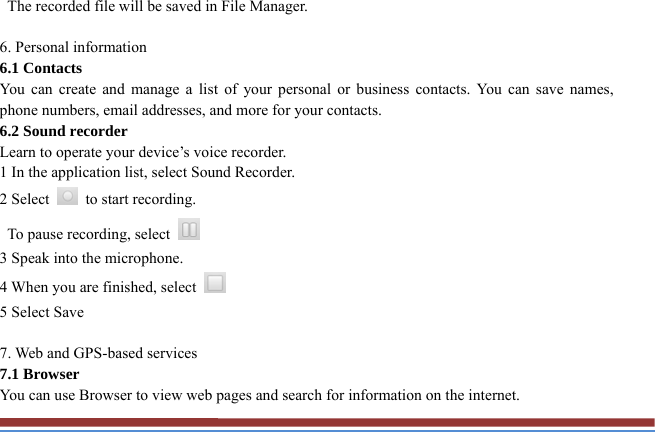   The recorded file will be saved in File Manager.    6. Personal information   6.1 Contacts You can create and manage a list of your personal or business contacts. You can save names, phone numbers, email addresses, and more for your contacts. 6.2 Sound recorder   Learn to operate your device’s voice recorder.   1 In the application list, select Sound Recorder.   2 Select    to start recording.   To pause recording, select   3 Speak into the microphone.   4 When you are finished, select   5 Select Save      7. Web and GPS-based services   7.1 Browser   You can use Browser to view web pages and search for information on the internet. 