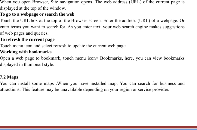 When you open Browser, Site navigation opens. The web address (URL) of the current page is displayed at the top of the window. To go to a webpage or search the web Touch the URL box at the top of the Browser screen. Enter the address (URL) of a webpage. Or enter terms you want to search for. As you enter text, your web search engine makes suggestions of web pages and queries. To refresh the current page Touch menu icon and select refresh to update the current web page. Working with bookmarks Open a web page to bookmark, touch menu icon&gt; Bookmarks, here, you can view bookmarks displayed in thumbnail style.    7.2 Maps   You can install some maps .When you have installed map, You can search for business and attractions. This feature may be unavailable depending on your region or service provider.      