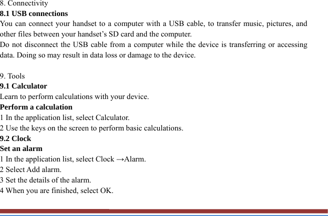 8. Connectivity   8.1 USB connections   You can connect your handset to a computer with a USB cable, to transfer music, pictures, and other files between your handset’s SD card and the computer.   Do not disconnect the USB cable from a computer while the device is transferring or accessing data. Doing so may result in data loss or damage to the device.  9. Tools   9.1 Calculator   Learn to perform calculations with your device.   Perform a calculation   1 In the application list, select Calculator.   2 Use the keys on the screen to perform basic calculations.   9.2 Clock   Set an alarm   1 In the application list, select Clock →Alarm.  2 Select Add alarm. 3 Set the details of the alarm.   4 When you are finished, select OK. 