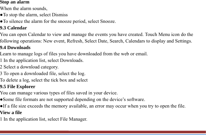 Stop an alarm   When the alarm sounds,   ●To stop the alarm, select Dismiss ●To silence the alarm for the snooze period, select Snooze. 9.3 Calendar   You can open Calendar to view and manage the events you have created. Touch Menu icon do the following operations: New event, Refresh, Select Date, Search, Calendars to display and Settings. 9.4 Downloads   Learn to manage logs of files you have downloaded from the web or email.   1 In the application list, select Downloads.   2 Select a download category.   3 To open a downloaded file, select the log.   To delete a log, select the tick box and select 9.5 File Explorer You can manage various types of files saved in your device.   ●Some file formats are not supported depending on the device’s software. ●If a file size exceeds the memory available, an error may occur when you try to open the file. View a file   1 In the application list, select File Manager. 