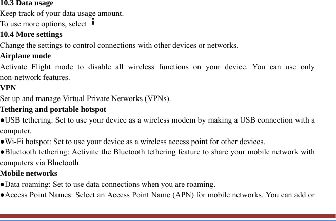10.3 Data usage   Keep track of your data usage amount.   To use more options, select  10.4 More settings   Change the settings to control connections with other devices or networks. Airplane mode   Activate Flight mode to disable all wireless functions on your device. You can use only non-network features. VPN  Set up and manage Virtual Private Networks (VPNs).   Tethering and portable hotspot   ●USB tethering: Set to use your device as a wireless modem by making a USB connection with a computer. ●Wi-Fi hotspot: Set to use your device as a wireless access point for other devices. ●Bluetooth tethering: Activate the Bluetooth tethering feature to share your mobile network with computers via Bluetooth.   Mobile networks ●Data roaming: Set to use data connections when you are roaming. ●Access Point Names: Select an Access Point Name (APN) for mobile networks. You can add or 