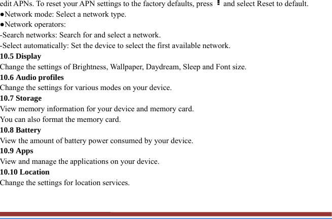 edit APNs. To reset your APN settings to the factory defaults, press and select Reset to default.   ●Network mode: Select a network type.   ●Network operators:   -Search networks: Search for and select a network.   -Select automatically: Set the device to select the first available network. 10.5 Display Change the settings of Brightness, Wallpaper, Daydream, Sleep and Font size.   10.6 Audio profiles   Change the settings for various modes on your device.   10.7 Storage   View memory information for your device and memory card.   You can also format the memory card.   10.8 Battery   View the amount of battery power consumed by your device.   10.9 Apps   View and manage the applications on your device.   10.10 Location   Change the settings for location services.   