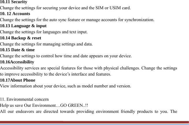 10.11 Security   Change the settings for securing your device and the SIM or USIM card. 10. 12 Accounts   Change the settings for the auto sync feature or manage accounts for synchronization. 10.13 Language &amp; input   Change the settings for languages and text input.   10.14 Backup &amp; reset Change the settings for managing settings and data. 10.15 Date &amp; time   Change the settings to control how time and date appears on your device. 10.16Accessibility  Accessibility services are special features for those with physical challenges. Change the settings to improve accessibility to the device’s interface and features. 10.17About Phone View information about your device, such as model number and version.  11. Environmental concern   Help us save Our Environment…GO GREEN..!! All our endeavors are directed towards providing environment friendly products to you. The 