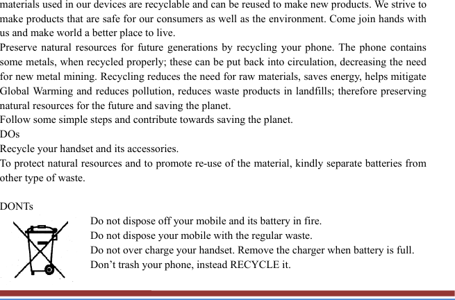 materials used in our devices are recyclable and can be reused to make new products. We strive to make products that are safe for our consumers as well as the environment. Come join hands with us and make world a better place to live.   Preserve natural resources for future generations by recycling your phone. The phone contains some metals, when recycled properly; these can be put back into circulation, decreasing the need for new metal mining. Recycling reduces the need for raw materials, saves energy, helps mitigate Global Warming and reduces pollution, reduces waste products in landfills; therefore preserving natural resources for the future and saving the planet.   Follow some simple steps and contribute towards saving the planet. DOs Recycle your handset and its accessories.   To protect natural resources and to promote re-use of the material, kindly separate batteries from other type of waste.    DONTs Do not dispose off your mobile and its battery in fire.   Do not dispose your mobile with the regular waste.   Do not over charge your handset. Remove the charger when battery is full. Don’t trash your phone, instead RECYCLE it.                                