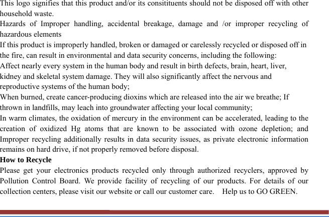 This logo signifies that this product and/or its consitituents should not be disposed off with other household waste.   Hazards of Improper handling, accidental breakage, damage and /or improper recycling of hazardous elements If this product is improperly handled, broken or damaged or carelessly recycled or disposed off in the fire, can result in environmental and data security concerns, including the following: Affect nearly every system in the human body and result in birth defects, brain, heart, liver, kidney and skeletal system damage. They will also significantly affect the nervous and reproductive systems of the human body; When burned, create cancer-producing dioxins which are released into the air we breathe; If thrown in landfills, may leach into groundwater affecting your local community; In warm climates, the oxidation of mercury in the environment can be accelerated, leading to the creation of oxidized Hg atoms that are known to be associated with ozone depletion; and Improper recycling additionally results in data security issues, as private electronic information remains on hard drive, if not properly removed before disposal.     How to Recycle Please get your electronics products recycled only through authorized recyclers, approved by Pollution Control Board. We provide facility of recycling of our products. For details of our collection centers, please visit our website or call our customer care.    Help us to GO GREEN.   