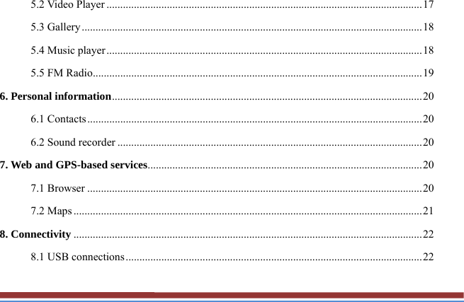 5.2 Video Player ................................................................................................................... 17 5.3 Gallery ............................................................................................................................ 18 5.4 Music player ................................................................................................................... 18 5.5 FM Radio ........................................................................................................................ 19 6. Personal information ................................................................................................................. 20 6.1 Contacts .......................................................................................................................... 20 6.2 Sound recorder ............................................................................................................... 20 7. Web and GPS-based services .................................................................................................... 20 7.1 Browser .......................................................................................................................... 20 7.2 Maps ............................................................................................................................... 21 8. Connectivity ............................................................................................................................... 22 8.1 USB connections ............................................................................................................ 22 