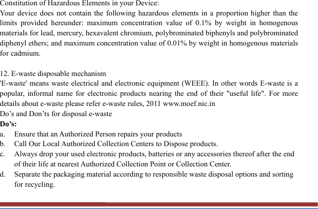 Constitution of Hazardous Elements in your Device: Your device does not contain the following hazardous elements in a proportion higher than the limits provided hereunder: maximum concentration value of 0.1% by weight in homogenous materials for lead, mercury, hexavalent chromium, polybrominated biphenyls and polybrominated diphenyl ethers; and maximum concentration value of 0.01% by weight in homogenous materials for cadmium.  12. E-waste disposable mechanism   &apos;E-waste&apos; means waste electrical and electronic equipment (WEEE). In other words E-waste is a popular, informal name for electronic products nearing the end of their &quot;useful life&quot;. For more details about e-waste please refer e-waste rules, 2011 www.moef.nic.in Do’s and Don’ts for disposal e-waste Do’s:  a. Ensure that an Authorized Person repairs your products   b. Call Our Local Authorized Collection Centers to Dispose products. c. Always drop your used electronic products, batteries or any accessories thereof after the end of their life at nearest Authorized Collection Point or Collection Center. d. Separate the packaging material according to responsible waste disposal options and sorting for recycling. 