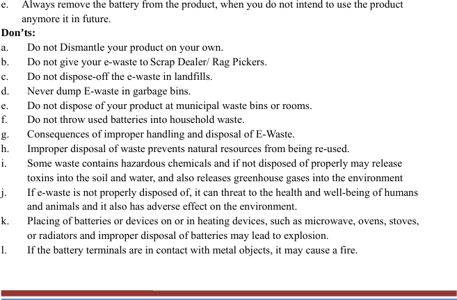 e. Always remove the battery from the product, when you do not intend to use the product anymore it in future. Don’ts: a. Do not Dismantle your product on your own. b. Do not give your e-waste to Scrap Dealer/ Rag Pickers. c. Do not dispose-off the e-waste in landfills. d. Never dump E-waste in garbage bins. e. Do not dispose of your product at municipal waste bins or rooms. f. Do not throw used batteries into household waste. g. Consequences of improper handling and disposal of E-Waste. h. Improper disposal of waste prevents natural resources from being re-used. i. Some waste contains hazardous chemicals and if not disposed of properly may release toxins into the soil and water, and also releases greenhouse gases into the environment j. If e-waste is not properly disposed of, it can threat to the health and well-being of humans and animals and it also has adverse effect on the environment. k. Placing of batteries or devices on or in heating devices, such as microwave, ovens, stoves, or radiators and improper disposal of batteries may lead to explosion.   l. If the battery terminals are in contact with metal objects, it may cause a fire.  