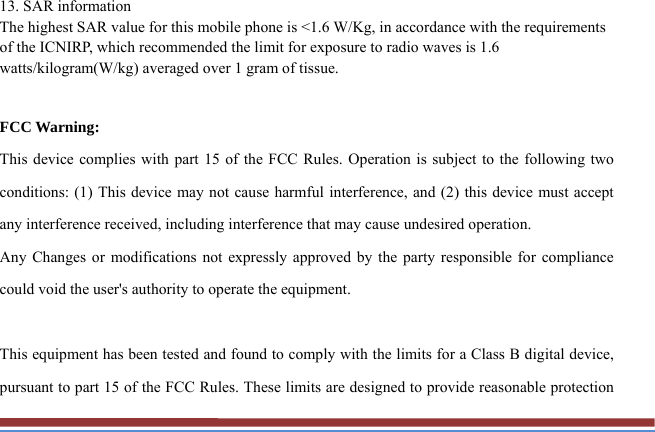 13. SAR information The highest SAR value for this mobile phone is &lt;1.6 W/Kg, in accordance with the requirements of the ICNIRP, which recommended the limit for exposure to radio waves is 1.6 watts/kilogram(W/kg) averaged over 1 gram of tissue.    FCC Warning: This device complies with part 15 of the FCC Rules. Operation is subject to the following two conditions: (1) This device may not cause harmful interference, and (2) this device must accept any interference received, including interference that may cause undesired operation. Any Changes or modifications not expressly approved by the party responsible for compliance could void the user&apos;s authority to operate the equipment.  This equipment has been tested and found to comply with the limits for a Class B digital device, pursuant to part 15 of the FCC Rules. These limits are designed to provide reasonable protection 