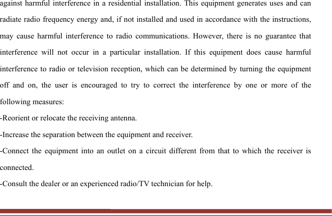 against harmful interference in a residential installation. This equipment generates uses and can radiate radio frequency energy and, if not installed and used in accordance with the instructions, may cause harmful interference to radio communications. However, there is no guarantee that interference will not occur in a particular installation. If this equipment does cause harmful interference to radio or television reception, which can be determined by turning the equipment off and on, the user is encouraged to try to correct the interference by one or more of the following measures: -Reorient or relocate the receiving antenna. -Increase the separation between the equipment and receiver. -Connect the equipment into an outlet on a circuit different from that to which the receiver is connected. -Consult the dealer or an experienced radio/TV technician for help. 