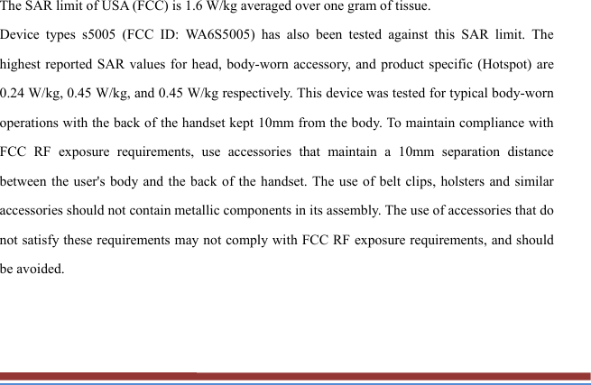 The SAR limit of USA (FCC) is 1.6 W/kg averaged over one gram of tissue.   Device types s5005 (FCC ID: WA6S5005) has also been tested against this SAR limit. The highest reported SAR values for head, body-worn accessory, and product specific (Hotspot) are 0.24 W/kg, 0.45 W/kg, and 0.45 W/kg respectively. This device was tested for typical body-worn operations with the back of the handset kept 10mm from the body. To maintain compliance with FCC RF exposure requirements, use accessories that maintain a 10mm separation distance between the user&apos;s body and the back of the handset. The use of belt clips, holsters and similar accessories should not contain metallic components in its assembly. The use of accessories that do not satisfy these requirements may not comply with FCC RF exposure requirements, and should be avoided. 