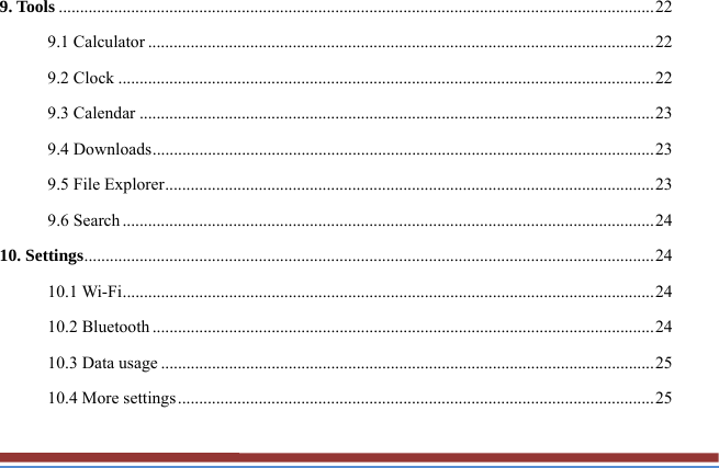 9. Tools ............................................................................................................................................ 22 9.1 Calculator ....................................................................................................................... 22 9.2 Clock .............................................................................................................................. 22 9.3 Calendar ......................................................................................................................... 23 9.4 Downloads ...................................................................................................................... 23 9.5 File Explorer ................................................................................................................... 23 9.6 Search ............................................................................................................................. 24 10. Settings ...................................................................................................................................... 24 10.1 Wi-Fi ............................................................................................................................. 24 10.2 Bluetooth ...................................................................................................................... 24 10.3 Data usage .................................................................................................................... 25 10.4 More settings ................................................................................................................ 25 