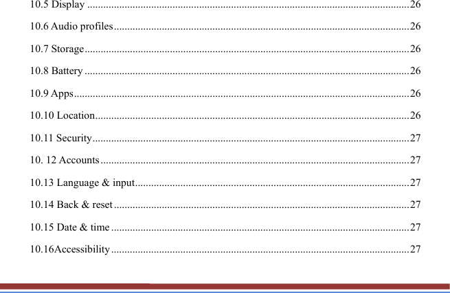 10.5 Display ......................................................................................................................... 26 10.6 Audio profiles ............................................................................................................... 26 10.7 Storage .......................................................................................................................... 26 10.8 Battery .......................................................................................................................... 26 10.9 Apps .............................................................................................................................. 26 10.10 Location ...................................................................................................................... 26 10.11 Security ....................................................................................................................... 27 10. 12 Accounts .................................................................................................................... 27 10.13 Language &amp; input ....................................................................................................... 27 10.14 Back &amp; reset ............................................................................................................... 27 10.15 Date &amp; time ................................................................................................................ 27 10.16Accessibility ................................................................................................................ 27 