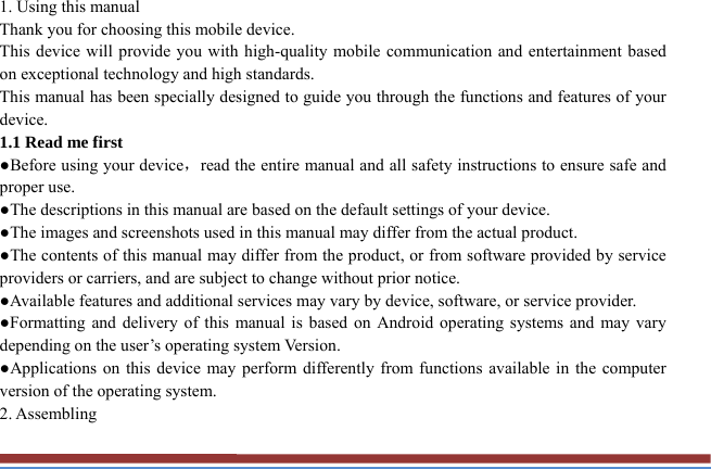 1. Using this manual   Thank you for choosing this mobile device.   This device will provide you with high-quality mobile communication and entertainment based on exceptional technology and high standards. This manual has been specially designed to guide you through the functions and features of your device. 1.1 Read me first   ●Before using your device，read the entire manual and all safety instructions to ensure safe and proper use. ●The descriptions in this manual are based on the default settings of your device. ●The images and screenshots used in this manual may differ from the actual product. ●The contents of this manual may differ from the product, or from software provided by service providers or carriers, and are subject to change without prior notice.   ●Available features and additional services may vary by device, software, or service provider. ●Formatting and delivery of this manual is based on Android operating systems and may vary depending on the user’s operating system Version. ●Applications on this device may perform differently from functions available in the computer version of the operating system.   2. Assembling   