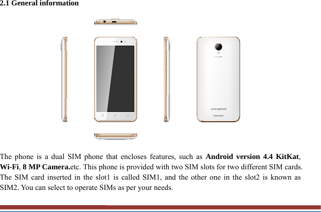 2.1 General information    The phone is a dual SIM phone that encloses features, such as Android version 4.4 KitKat, Wi-Fi, 8 MP Camera.etc. This phone is provided with two SIM slots for two different SIM cards. The SIM card inserted in the slot1 is called SIM1, and the other one in the slot2 is known as SIM2. You can select to operate SIMs as per your needs. 