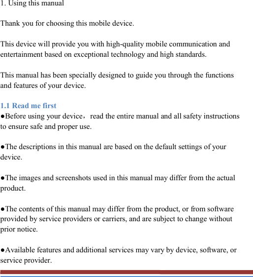   1. Using this manual Thank you for choosing this mobile device. This device will provide you with high-quality mobile communication and entertainment based on exceptional technology and high standards. This manual has been specially designed to guide you through the functions and features of your device. 1.1 Read me first ●Before using your device，read the entire manual and all safety instructions to ensure safe and proper use. ●The descriptions in this manual are based on the default settings of your device. ●The images and screenshots used in this manual may differ from the actual product. ●The contents of this manual may differ from the product, or from software provided by service providers or carriers, and are subject to change without prior notice. ●Available features and additional services may vary by device, software, or service provider. 