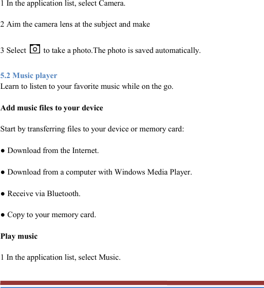   1 In the application list, select Camera. 2 Aim the camera lens at the subject and make 3 Select    to take a photo.The photo is saved automatically. 5.2 Music player Learn to listen to your favorite music while on the go. Add music files to your device Start by transferring files to your device or memory card: ● Download from the Internet. ● Download from a computer with Windows Media Player. ● Receive via Bluetooth. ● Copy to your memory card. Play music 1 In the application list, select Music. 