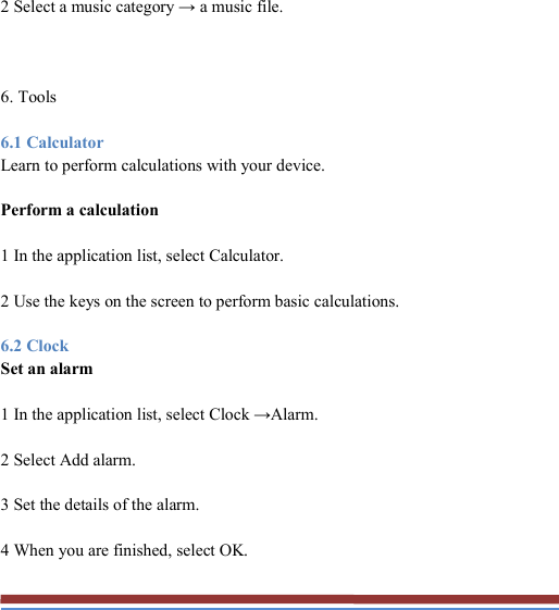   2 Select a music category → a music file.  6. Tools 6.1 Calculator Learn to perform calculations with your device. Perform a calculation 1 In the application list, select Calculator. 2 Use the keys on the screen to perform basic calculations. 6.2 Clock Set an alarm 1 In the application list, select Clock →Alarm. 2 Select Add alarm. 3 Set the details of the alarm. 4 When you are finished, select OK. 