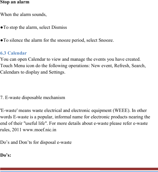  Stop an alarm When the alarm sounds, ●To stop the alarm, select Dismiss ●To silence the alarm for the snooze period, select Snooze. 6.3 Calendar You can open Calendar to view and manage the events you have created. Touch Menu icon do the following operations: New event, Refresh, Search, Calendars to display and Settings.  7. E-waste disposable mechanism &apos;E-waste&apos; means waste electrical and electronic equipment (WEEE). In other words E-waste is a popular, informal name for electronic products nearing the end of their &quot;useful life&quot;. For more details about e-waste please refer e-waste rules, 2011 www.moef.nic.in Do’s and Don’ts for disposal e-waste Do’s: 