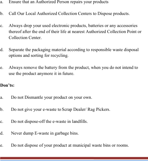   a. Ensure that an Authorized Person repairs your products b. Call Our Local Authorized Collection Centers to Dispose products. c. Always drop your used electronic products, batteries or any accessories thereof after the end of their life at nearest Authorized Collection Point or Collection Center. d. Separate the packaging material according to responsible waste disposal options and sorting for recycling. e. Always remove the battery from the product, when you do not intend to use the product anymore it in future. Don’ts: a. Do not Dismantle your product on your own. b. Do not give your e-waste to Scrap Dealer/ Rag Pickers. c. Do not dispose-off the e-waste in landfills. d. Never dump E-waste in garbage bins. e. Do not dispose of your product at municipal waste bins or rooms. 