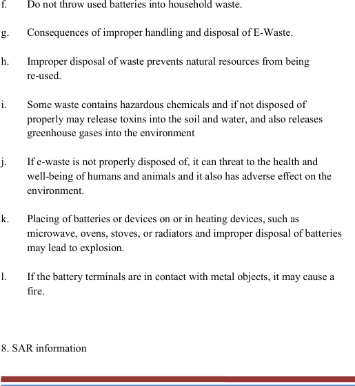   f. Do not throw used batteries into household waste. g. Consequences of improper handling and disposal of E-Waste. h. Improper disposal of waste prevents natural resources from being re-used. i. Some waste contains hazardous chemicals and if not disposed of properly may release toxins into the soil and water, and also releases greenhouse gases into the environment j. If e-waste is not properly disposed of, it can threat to the health and well-being of humans and animals and it also has adverse effect on the environment. k. Placing of batteries or devices on or in heating devices, such as microwave, ovens, stoves, or radiators and improper disposal of batteries may lead to explosion. l. If the battery terminals are in contact with metal objects, it may cause a fire.  8. SAR information 