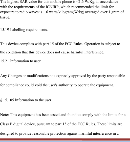   The highest SAR value for this mobile phone is &lt;1.6 W/Kg, in accordance with the requirements of the ICNIRP, which recommended the limit for exposure to radio waves is 1.6 watts/kilogram(W/kg) averaged over 1 gram of tissue. 15.19 Labelling requirements. This device complies with part 15 of the FCC Rules. Operation is subject to the condition that this device does not cause harmful interference. 15.21 Information to user. Any Changes or modifications not expressly approved by the party responsible for compliance could void the user&apos;s authority to operate the equipment. § 15.105 Information to the user. Note: This equipment has been tested and found to comply with the limits for a Class B digital device, pursuant to part 15 of the FCC Rules. These limits are designed to provide reasonable protection against harmful interference in a 